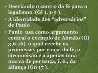 • Desviando o centro da fé para o
legalismo (Gl 1, 1-9 ).
• A identidade dos “adversários”
de Paulo
• Paulo usa como argumento
central o exemplo de Abraão (Gl
3,6-16) o qual recebe as
promessas por causa da fé, a
circuncisão é a apenas uma
marca de pertença, i. é., da
aliança (Gn 17 ).
 