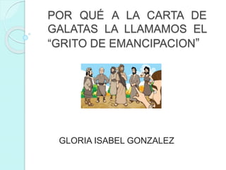 POR QUÉ A LA CARTA DE
GALATAS LA LLAMAMOS EL
“GRITO DE EMANCIPACION”
GLORIA ISABEL GONZALEZ
 