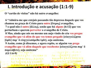 I. Introdução e acusação (1:1-9)
O ―cartão de visitas‖ não há outro evangelho:
6 ―Admira-me que estejais passando tão depressa daquele que vos
chamou na graça de Cristo para outro [ἕηερος] evangelho,
7 o qual não é outro [ἄιιος], senão que há alguns [6:12] que vos
perturbam e querem perverter o evangelho de Cristo.
8 Mas, ainda que nós ou mesmo um anjo vindo do céu vos pregue
evangelho que vá além do que vos temos pregado [εὐαγγειίδεηαη
[ὑκῖλ] παρ᾽ ὃ εὐεγγειηζάκεζα ὑκῖλ], seja anátema.
9 Assim, como já dissemos, e agora repito, se alguém vos prega
evangelho que vá além daquele que recebestes [εὐαγγειίδεηαη παρ᾽ ὃ
παρειάβεηε], seja anátema‖
(Gl 1:6-9)
 