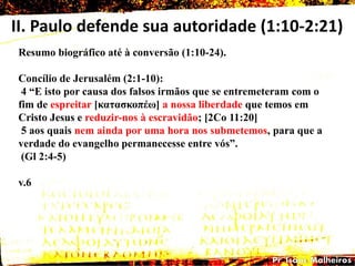 II. Paulo defende sua autoridade (1:10-2:21)
Resumo biográfico até à conversão (1:10-24).
Concílio de Jerusalém (2:1-10):
4 ―E isto por causa dos falsos irmãos que se entremeteram com o
fim de espreitar [θαηαζθοπέω] a nossa liberdade que temos em
Cristo Jesus e reduzir-nos à escravidão; [2Co 11:20]
5 aos quais nem ainda por uma hora nos submetemos, para que a
verdade do evangelho permanecesse entre vós‖.
(Gl 2:4-5)
v.6
 