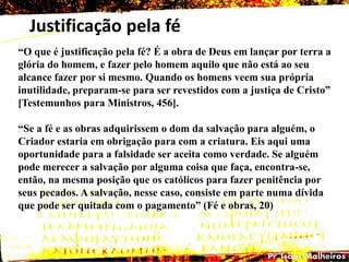 Justificação pela fé
―O que é justificação pela fé? É a obra de Deus em lançar por terra a
glória do homem, e fazer pelo homem aquilo que não está ao seu
alcance fazer por si mesmo. Quando os homens veem sua própria
inutilidade, preparam-se para ser revestidos com a justiça de Cristo‖
[Testemunhos para Ministros, 456].
―Se a fé e as obras adquirissem o dom da salvação para alguém, o
Criador estaria em obrigação para com a criatura. Eis aqui uma
oportunidade para a falsidade ser aceita como verdade. Se alguém
pode merecer a salvação por alguma coisa que faça, encontra-se,
então, na mesma posição que os católicos para fazer penitência por
seus pecados. A salvação, nesse caso, consiste em parte numa dívida
que pode ser quitada com o pagamento‖ (Fé e obras, 20)
 