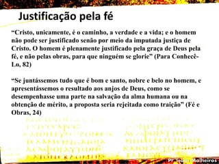 Justificação pela fé
―Cristo, unicamente, é o caminho, a verdade e a vida; e o homem
não pode ser justificado senão por meio da imputada justiça de
Cristo. O homem é plenamente justificado pela graça de Deus pela
fé, e não pelas obras, para que ninguém se glorie‖ (Para Conhecê-
Lo, 82)
―Se juntássemos tudo que é bom e santo, nobre e belo no homem, e
apresentássemos o resultado aos anjos de Deus, como se
desempenhasse uma parte na salvação da alma humana ou na
obtenção de mérito, a proposta seria rejeitada como traição‖ (Fé e
Obras, 24)
 