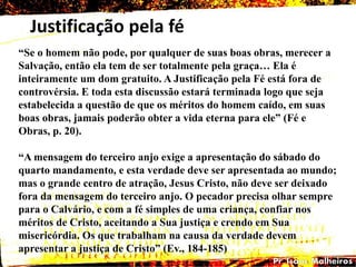 Justificação pela fé
―Se o homem não pode, por qualquer de suas boas obras, merecer a
Salvação, então ela tem de ser totalmente pela graça… Ela é
inteiramente um dom gratuito. A Justificação pela Fé está fora de
controvérsia. E toda esta discussão estará terminada logo que seja
estabelecida a questão de que os méritos do homem caído, em suas
boas obras, jamais poderão obter a vida eterna para ele‖ (Fé e
Obras, p. 20).
―A mensagem do terceiro anjo exige a apresentação do sábado do
quarto mandamento, e esta verdade deve ser apresentada ao mundo;
mas o grande centro de atração, Jesus Cristo, não deve ser deixado
fora da mensagem do terceiro anjo. O pecador precisa olhar sempre
para o Calvário, e com a fé simples de uma criança, confiar nos
méritos de Cristo, aceitando a Sua justiça e crendo em Sua
misericórdia. Os que trabalham na causa da verdade devem
apresentar a justiça de Cristo‖ (Ev., 184-185)
 