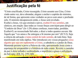 Justificação pela fé
“Cristo crucificado, Cristo ressurgido, Cristo assunto aos Céus, Cristo
vindo outra vez, deve abrandar, alegrar e encher o espírito do ministro,
de tal forma, que apresente estas verdades ao povo com amor e profundo
zelo. O ministro desaparecerá então, e Jesus será revelado.
Exaltai a Jesus, vós que ensinais o povo, exaltai-O nos sermões, em
cânticos, em oração. Que todas as vossas forças convirjam para dirigir ao
"Cordeiro de Deus" (Jo 1:29) almas confusas, transviadas, perdidas.
Exaltai-O, ao ressuscitado Salvador, e dizei a todos quantos ouvem: Ide
Àquele que "vos amou e Se entregou a Si mesmo por nós" (Ef 5:2). Seja
a ciência da salvação o tema central de todo sermão, de todo hino. Seja
manifestado em toda súplica. Não introduzais em vossas pregações coisa
alguma que seja em suplemento a Cristo, a sabedoria e o poder de Deus.
Mantende perante o povo a Palavra da vida, apresentando Jesus como a
esperança do arrependido e a fortaleza de todo crente. Revelai o caminho
da paz à alma turbada e acabrunhada, e manifestai a graça e suficiência
do Salvador. (Ob. Ev, 159-160)
 