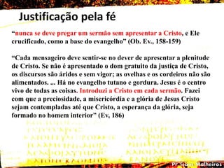 Justificação pela fé
―nunca se deve pregar um sermão sem apresentar a Cristo, e Ele
crucificado, como a base do evangelho‖ (Ob. Ev., 158-159)
―Cada mensageiro deve sentir-se no dever de apresentar a plenitude
de Cristo. Se não é apresentado o dom gratuito da justiça de Cristo,
os discursos são áridos e sem vigor; as ovelhas e os cordeiros não são
alimentados. ... Há no evangelho tutano e gordura. Jesus é o centro
vivo de todas as coisas. Introduzi a Cristo em cada sermão. Fazei
com que a preciosidade, a misericórdia e a glória de Jesus Cristo
sejam contempladas até que Cristo, a esperança da glória, seja
formado no homem interior‖ (Ev, 186)
 