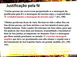 Justificação pela fé
―Várias pessoas me escreveram perguntando se a mensagem da
justificação pela fé é a mensagem do terceiro anjo, e respondi-lhes:
‗É verdadeiramente a mensagem do terceiro anjo‘.‖ (Ev, 190)
―Muitos perderam Jesus de vista. Deviam ter tido o olhar fixo em
Sua divina pessoa, em Seus méritos e em Seu imutável amor pela
família humana. Todo o poder foi entregue em Suas mãos, para que
Ele pudesse dar ricos dons aos homens, transmitindo o inestimável
dom de Sua justiça ao impotente ser humano. Esta é a mensagem
que Deus manda proclamar ao mundo. É a terceira mensagem
angélica que deve ser proclamada com alto clamor e regada com o
derramamento de Seu Espírito Santo em grande medida. (Ev, 190-
191)
 