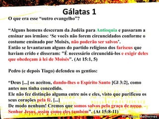 Gálatas 1
O que era esse ―outro evangelho‖?
―Alguns homens desceram da Judéia para Antioquia e passaram a
ensinar aos irmãos: ‗Se vocês não forem circuncidados conforme o
costume ensinado por Moisés, não poderão ser salvos‘.
Então se levantaram alguns do partido religioso dos fariseus que
haviam crido e disseram: "É necessário circuncidá-los e exigir deles
que obedeçam à lei de Moisés". (At 15:1, 5)
Pedro (e depois Tiago) defendeu os gentios:
―Deus [...] os aceitou, dando-lhes o Espírito Santo [Gl 3:2], como
antes nos tinha concedido.
Ele não fez distinção alguma entre nós e eles, visto que purificou os
seus corações pela fé. [...]
De modo nenhum! Cremos que somos salvos pela graça de nosso
Senhor Jesus, assim como eles também". (At 15:8-11)
 