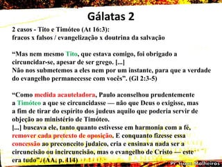 Gálatas 2
2 casos - Tito e Timóteo (At 16:3):
fracos x falsos / evangelização x doutrina da salvação
―Mas nem mesmo Tito, que estava comigo, foi obrigado a
circuncidar-se, apesar de ser grego. [...]
Não nos submetemos a eles nem por um instante, para que a verdade
do evangelho permanecesse com vocês‖. (Gl 2:3-5)
―Como medida acauteladora, Paulo aconselhou prudentemente
a Timóteo a que se circuncidasse — não que Deus o exigisse, mas
a fim de tirar do espírito dos judeus aquilo que poderia servir de
objeção ao ministério de Timóteo.
[...] buscava ele, tanto quanto estivesse em harmonia com a fé,
remover cada pretexto de oposição. E conquanto fizesse essa
concessão ao preconceito judaico, cria e ensinava nada ser a
circuncisão ou incircuncisão, mas o evangelho de Cristo — este
era tudo‖. (AA, p. 114)
 