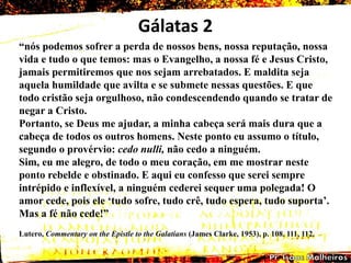 Gálatas 2
―nós podemos sofrer a perda de nossos bens, nossa reputação, nossa
vida e tudo o que temos: mas o Evangelho, a nossa fé e Jesus Cristo,
jamais permitiremos que nos sejam arrebatados. E maldita seja
aquela humildade que avilta e se submete nessas questões. E que
todo cristão seja orgulhoso, não condescendendo quando se tratar de
negar a Cristo.
Portanto, se Deus me ajudar, a minha cabeça será mais dura que a
cabeça de todos os outros homens. Neste ponto eu assumo o título,
segundo o provérvio: cedo nulli, não cedo a ninguém.
Sim, eu me alegro, de todo o meu coração, em me mostrar neste
ponto rebelde e obstinado. E aqui eu confesso que serei sempre
intrépido e inflexível, a ninguém cederei sequer uma polegada! O
amor cede, pois ele ‗tudo sofre, tudo crê, tudo espera, tudo suporta‘.
Mas a fé não cede!‖
Lutero, Commentary on the Epistle to the Galatians (James Clarke, 1953), p. 108, 111, 112.
 