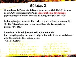 Gálatas 2
O problema de Pedro não foi tanto doutrinário (2:1-10, 15-16), mas
de conduta, comportamento: ―não andavam bem e direitamente
[ὀρζοποδέω] conforme a verdade do evangelho‖ (Gl 2:14 ACF)
Pedro agiu hipocritamente. Ele conhecia a verdade nesse assunto (At
10; 11): ―Reconheço por verdade que Deus não faz acepção de
pessoas‖ (At 10:34)
E também os demais judeus dissimularam com ele
[ζσλσπεθρίζεζαλ], a ponto de o próprio Barnabé ter-se deixado levar
pela dissimulação [ὑποθρίζεη] deles.
(Gal 2:13 ARA)
 
