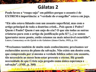 Gálatas 2
Paulo lavou a ―roupa suja‖ em público porque o assunto é de
EXTREMA importância: a ―verdade do evangelho‖ estava em jogo.
―Ele não estava lidando com um assunto superficial, mas com o
artigo principal de toda a doutrina cristã... Pois quem é Pedro?
Quem é Paulo? Quem é um anjo do céu? O que são todas as outras
criaturas para com o artigo da justificação pela fé? [...] se somos
ignorantes nesse ponto, então estamos na mais miserável escuridão‖.
Lutero, Commentary on the Epistle to the Galatians (James Clarke, 1953), p. 114
―Precisamos também de muito mais conhecimento; precisamos ser
esclarecidos acerca do plano da salvação. Não existe um dentre cem,
que compreenda por si mesmo a verdade bíblica sobre este assunto,
tão necessário ao nosso bem-estar presente e eterno. Há grande
necessidade de que Cristo seja pregado como única esperança e
salvação‖. (1ME, p. 360)
 