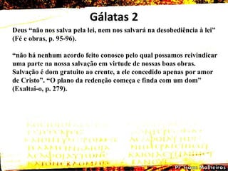 Gálatas 2
Deus ―não nos salva pela lei, nem nos salvará na desobediência à lei‖
(Fé e obras, p. 95-96).
―não há nenhum acordo feito conosco pelo qual possamos reivindicar
uma parte na nossa salvação em virtude de nossas boas obras.
Salvação é dom gratuito ao crente, a ele concedido apenas por amor
de Cristo‖. ―O plano da redenção começa e finda com um dom‖
(Exaltai-o, p. 279).
 