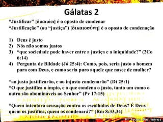 Gálatas 2
―Justificar‖ [δηθαηόω] é o oposto de condenar
―Justificação‖ (ou ―justiça‖) [δηθαηοζύλε] é o oposto de condenação
1) Deus é justo
2) Nós não somos justos
3) ―que sociedade pode haver entre a justiça e a iniquidade?‖ (2Co
6:14)
4) Pergunta de Bildade (Jó 25:4): Como, pois, seria justo o homem
para com Deus, e como seria puro aquele que nasce de mulher?
―ao justo justificarão, e ao injusto condenarão‖ (Dt 25:1)
―O que justifica o ímpio, e o que condena o justo, tanto um como o
outro são abomináveis ao Senhor‖ (Pv 17:15)
―Quem intentará acusação contra os escolhidos de Deus? É Deus
quem os justifica, quem os condenará?‖ (Rm 8:33,34)
 