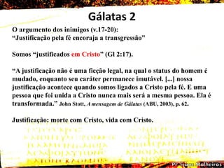 Gálatas 2
O argumento dos inimigos (v.17-20):
―Justificação pela fé encoraja a transgressão‖
Somos ―justificados em Cristo‖ (Gl 2:17).
―A justificação não é uma ficção legal, na qual o status do homem é
mudado, enquanto seu caráter permanece imutável. [...] nossa
justificação acontece quando somos ligados a Cristo pela fé. E uma
pessoa que foi unida a Cristo nunca mais será a mesma pessoa. Ela é
transformada.‖ John Stott, A mensagem de Gálatas (ABU, 2003), p. 62.
Justificação: morte com Cristo, vida com Cristo.
 