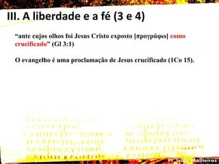 III. A liberdade e a fé (3 e 4)
―ante cujos olhos foi Jesus Cristo exposto [προγράθω] como
crucificado‖ (Gl 3:1)
O evangelho é uma proclamação de Jesus crucificado (1Co 15).
 