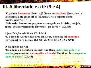 III. A liberdade e a fé (3 e 4)
―Ó gálatas insensatos [ἀλόεηος]! Quem vos fascinou [βαζθαίλω] a
vós outros, ante cujos olhos foi Jesus Cristo exposto como
crucificado?‖ (Gl 3:1)
―Sois assim insensatos que, tendo começado no Espírito, estejais,
agora, vos aperfeiçoando [ἐπηηειέω] na carne?‖ (Gl 3:3)
A justificação pela fé no AT: 3:6-14
―É o caso de Abraão, que creu em Deus, e isso lhe foi imputado
[ιογίδοκαη] para justiça. (Gl 3:6; cf. 2Tm 4:16 ARA e NVI)
O evangelho no AT:
―Ora, tendo a Escritura previsto que Deus justificaria pela fé os
gentios, preanunciou o evangelho a Abraão: Em ti, serão abençoados
todos os povos‖ (Gl 3:8)
 