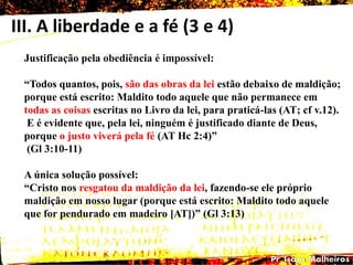 III. A liberdade e a fé (3 e 4)
Justificação pela obediência é impossível:
―Todos quantos, pois, são das obras da lei estão debaixo de maldição;
porque está escrito: Maldito todo aquele que não permanece em
todas as coisas escritas no Livro da lei, para praticá-las (AT; cf v.12).
E é evidente que, pela lei, ninguém é justificado diante de Deus,
porque o justo viverá pela fé (AT Hc 2:4)‖
(Gl 3:10-11)
A única solução possível:
―Cristo nos resgatou da maldição da lei, fazendo-se ele próprio
maldição em nosso lugar (porque está escrito: Maldito todo aquele
que for pendurado em madeiro [AT])‖ (Gl 3:13)
 
