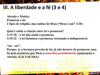 III. A liberdade e a fé (3 e 4)
Abraão x Moisés:
Promessa x lei
2 tipos de religião, mas ambas de Deus (―Deus é um‖ 3:20)
Qual é então a relação entre lei e promessa?
3:15-18 – a lei não anula a promessa
3:19-22 – a lei iluminou a promessa, tornando-a indispensável.
―ou – ou‖:
Porque, se a herança provém de lei, já não decorre de promessa; mas
foi pela promessa que Deus a concedeu gratuitamente [ταρίδοκαη] a
Abraão. (Gal 3:18 ARA)
 