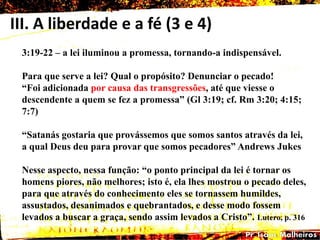 III. A liberdade e a fé (3 e 4)
3:19-22 – a lei iluminou a promessa, tornando-a indispensável.
Para que serve a lei? Qual o propósito? Denunciar o pecado!
―Foi adicionada por causa das transgressões, até que viesse o
descendente a quem se fez a promessa‖ (Gl 3:19; cf. Rm 3:20; 4:15;
7:7)
―Satanás gostaria que provássemos que somos santos através da lei,
a qual Deus deu para provar que somos pecadores‖ Andrews Jukes
Nesse aspecto, nessa função: ―o ponto principal da lei é tornar os
homens piores, não melhores; isto é, ela lhes mostrou o pecado deles,
para que através do conhecimento eles se tornassem humildes,
assustados, desanimados e quebrantados, e desse modo fossem
levados a buscar a graça, sendo assim levados a Cristo‖. Lutero, p. 316
 