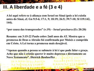 III. A liberdade e a fé (3 e 4)
A lei aqui refere-se à aliança com Israel no Sinai (pois a lei existia
antes do Sinai, cf. Gn 9:5-6; 17:1, 9; 18:19; 26:5; 39:7-10; Sl 119:142,
144).
―por causa das transgressões‖ (v.19) – Israel precisava (Ex 20:20)
Resumo: em 3:15-22 Paulo cobre 2mil anos do AT. Mostra que a
promessa de Deus a Abraão foi confirmada por Moisés e cumprida
em Cristo. A Lei torna a promessa mais desejável.
―Apenas quando a pessoa se submete à lei é que pode falar e graça.
Acho que não é cristão querer ir muito depressa e diretamente ao
Novo Testamento‖. Dietrich Bonhoeffer
 