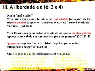III. A liberdade e a fé (3 e 4)
Qual a função da lei?
―Mas, antes que viesse a fé, estávamos sob a tutela [θροσρέω] da lei e
nela encerrados [ζσγθιείω], para essa fé que, de futuro, haveria de
revelar-se‖ (Gl 3:23)
―Em Damasco, o governador preposto do rei Aretas montou guarda
[θροσρέω] na cidade dos damascenos, para me prender‖ (2Co 11:32)
―pegaram [ζσγθιείω] tal quantidade de peixe que as redes
começaram a rasgar-se‖ (Lc 5:6)
A lei nos guardou como prisioneiros, sob vigilância.
 