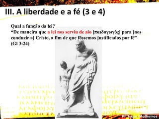 III. A liberdade e a fé (3 e 4)
Qual a função da lei?
―De maneira que a lei nos serviu de aio [παηδαγωγὸς] para [nos
conduzir a] Cristo, a fim de que fôssemos justificados por fé‖
(Gl 3:24)
 