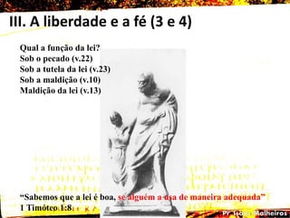 III. A liberdade e a fé (3 e 4)
Qual a função da lei?
Sob o pecado (v.22)
Sob a tutela da lei (v.23)
Sob a maldição (v.10)
Maldição da lei (v.13)
―Sabemos que a lei é boa, se alguém a usa de maneira adequada‖
1 Timóteo 1:8
 