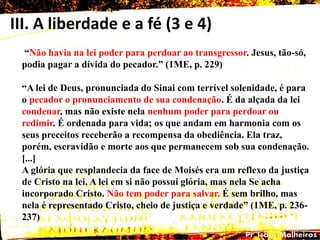 III. A liberdade e a fé (3 e 4)
―Não havia na lei poder para perdoar ao transgressor. Jesus, tão-só,
podia pagar a dívida do pecador.‖ (1ME, p. 229)
―A lei de Deus, pronunciada do Sinai com terrível solenidade, é para
o pecador o pronunciamento de sua condenação. É da alçada da lei
condenar, mas não existe nela nenhum poder para perdoar ou
redimir. É ordenada para vida; os que andam em harmonia com os
seus preceitos receberão a recompensa da obediência. Ela traz,
porém, escravidão e morte aos que permanecem sob sua condenação.
[...]
A glória que resplandecia da face de Moisés era um reflexo da justiça
de Cristo na lei. A lei em si não possui glória, mas nela Se acha
incorporado Cristo. Não tem poder para salvar. É sem brilho, mas
nela é representado Cristo, cheio de justiça e verdade‖ (1ME, p. 236-
237)
 