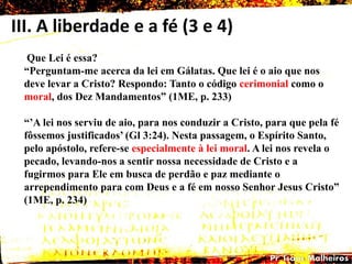 III. A liberdade e a fé (3 e 4)
Que Lei é essa?
―Perguntam-me acerca da lei em Gálatas. Que lei é o aio que nos
deve levar a Cristo? Respondo: Tanto o código cerimonial como o
moral, dos Dez Mandamentos‖ (1ME, p. 233)
―‘A lei nos serviu de aio, para nos conduzir a Cristo, para que pela fé
fôssemos justificados‘ (Gl 3:24). Nesta passagem, o Espírito Santo,
pelo apóstolo, refere-se especialmente à lei moral. A lei nos revela o
pecado, levando-nos a sentir nossa necessidade de Cristo e a
fugirmos para Ele em busca de perdão e paz mediante o
arrependimento para com Deus e a fé em nosso Senhor Jesus Cristo‖
(1ME, p. 234)
 