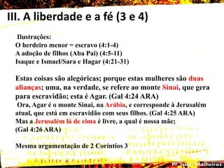 III. A liberdade e a fé (3 e 4)
Ilustrações:
O herdeiro menor = escravo (4:1-4)
A adoção de filhos (Aba Pai) (4:5-11)
Isaque e Ismael/Sara e Hagar (4:21-31)
Estas coisas são alegóricas; porque estas mulheres são duas
alianças; uma, na verdade, se refere ao monte Sinai, que gera
para escravidão; esta é Agar. (Gal 4:24 ARA)
Ora, Agar é o monte Sinai, na Arábia, e corresponde à Jerusalém
atual, que está em escravidão com seus filhos. (Gal 4:25 ARA)
Mas a Jerusalém lá de cima é livre, a qual é nossa mãe;
(Gal 4:26 ARA)
Mesma argumentação de 2 Coríntios 3
 