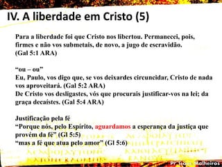 IV. A liberdade em Cristo (5)
Para a liberdade foi que Cristo nos libertou. Permanecei, pois,
firmes e não vos submetais, de novo, a jugo de escravidão.
(Gal 5:1 ARA)
―ou – ou‖
Eu, Paulo, vos digo que, se vos deixardes circuncidar, Cristo de nada
vos aproveitará. (Gal 5:2 ARA)
De Cristo vos desligastes, vós que procurais justificar-vos na lei; da
graça decaístes. (Gal 5:4 ARA)
Justificação pela fé
―Porque nós, pelo Espírito, aguardamos a esperança da justiça que
provém da fé‖ (Gl 5:5)
―mas a fé que atua pelo amor‖ (Gl 5:6)
 