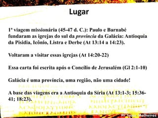 Lugar
1ª viagem missionária (45-47 d. C.): Paulo e Barnabé
fundaram as igrejas do sul da província da Galácia: Antioquía
da Pisidia, Icônio, Listra e Derbe (At 13:14 a 14:23).
Voltaram a visitar essas igrejas (At 14:20-22)
Essa carta foi escrita após o Concílio de Jerusalém (Gl 2:1-10)
Galácia é uma província, uma região, não uma cidade!
A base das viagens era a Antioquia da Síria (At 13:1-3; 15:36-
41; 18:23).
 