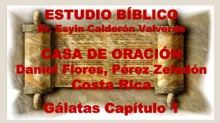 ESTUDIO BÍBLICO 
Dr. Esyin Calderón Valverde 
CASA DE ORACIÓN 
Daniel Flores, Pérez Zeledón 
Costa Rica 
Gálatas Capítulo 1 
 