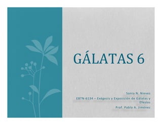 Sonia	
  N.	
  Nieves	
  	
  
EBTN-­‐6134	
  –	
  Exégesis	
  y	
  Exposición	
  de	
  Gálatas	
  y	
  
Efesios	
  
Prof.	
  Pablo	
  A.	
  Jiménez	
  
GÁLATAS	
  6	
  
 