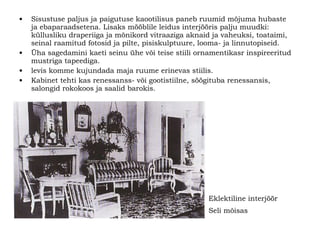 Sisustuse paljus ja paigutuse kaootilisus paneb ruumid mõjuma hubaste ja ebaparaadsetena. Lisaks mööblile leidus interjööris palju muudki: küllusliku draperiiga ja mõnikord vitraaziga aknaid ja vaheuksi, toataimi,   seinal raamitud fotosid ja pilte, pisiskulptuure, looma- ja linnutopiseid. Üha sagedamini kaeti seinu ühe või teise stiili ornamentikasr inspireeritud mustriga tapeediga. levis komme kujundada maja ruume erinevas stiilis. Kabinet tehti kas renessanss- või gootistiilne, söögituba renessansis, salongid rokokoos ja saalid barokis. Eklektiline interjöör  Seli mõisas   