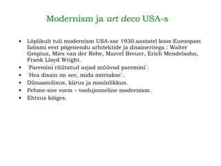  Modernism ja  art deco  USA-s   Lõplikult tuli modernism USA-sse 1930.aastatel koos Euroopast fašismi eest põgenendu arhitektide ja disaineritega : Walter Gropius, Mies van der Rohe, Marcel Breuer, Erich Mendelsohn, Frank Lloyd Wright.   `Paremini rüütatud asjad müüvad paremini`. `Hea disain on see, mida ostetakse`. Dünaamilisus, kiirus ja masinlikkus. Pehme-sire vorm – voolujooneline modernism. Ehtsus kõiges.   