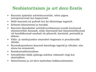 Neohistoritsism ja  art deco  Eestis   Kasutati ajaloolisi arhitektuuristiile, tehes pigem interpreteerivalt kui kopeerivalt. Stiile kasutati nii puhtalt kui ka üksteisega segatult. Eelistati klassitsismi ja barokki. Kasutati klassikalise arhitektuurikaanoni juurde kuulunud sümmeetrilist fassaadi, mida ilmestasid kas klassitsistlikumad või baroklikumad sambad või pilastrid, karniisid, portaalid ja dekoor. Välis- ja sisekujundus omavahel tingimata ei pruukinudki ühtida. Ruumikujunduses kasutati karniisiga lagesid ja tiibuksi, siia-sinna ka ornamenti. Esindustraditsionalism. Interjöörides käidi ajalooga märksa vabamalt ringi kui eksterjööris. Historitsismi ja  art deco  maitsekas kokkusulatamine.   