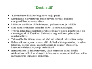 `Eesti stiil`   ´Esivanemate kultuuri ergutava mõju poole` . Eestilikkus ei avaldunud mitte niivõrd vormis, kuivõrd etnograafilises ornamentikas. Läbivaks motiiviks oli hobusepea, päikeseratas ja tulbiõis. Sini-puna-oranžides toonides võlvi- ja seinamaalingud. Treitud jalgadega raamkonstruktsiooniga toolid ja pinktoolidel oli sisselõigatud nii Eesti kui üldisest etnograafilisest pärandist mustrimotiive. Talumööbellik lõikeornamendi abil sai mööbel rahvusliku maigu.   Rahvuslik vorm ja ornament olid oluliseks lähtepunktiks, moodne käsitlus. Eseme vormi geometriseeriti ja dekoori stiliseeriti, kasutati väärismaterjale ja –tehnikaid. Romantilsem ja dekoratiivsem, ühte esemesse pandi kokku rohkesti vormi kui ka dekoori, tulemusena saavutati üldilme, mida rahvakunstis kunagi ei esinenud.   