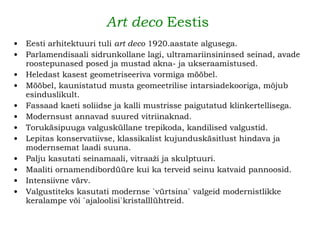 Art deco  Eestis   Eesti arhitektuuri tuli  art deco  1920.aastate algusega. Parlamendisaali sidrunkollane lagi, ultramariinsininsed seinad, avade roostepunased posed ja mustad akna- ja ukseraamistused. Heledast kasest geometriseeriva vormiga mööbel. Mööbel, kaunistatud musta geomeetrilise intarsiadekooriga, mõjub esinduslikult.   Fassaad kaeti soliidse ja kalli mustrisse paigutatud klinkertellisega. Modernsust annavad suured vitriinaknad. Torukäsipuuga valgusküllane trepikoda, kandilised valgustid.   Lepitas konservatiivse, klassikalist kujunduskäsitlust hindava ja modernsemat laadi suuna. Palju kasutati seinamaali, vitraaži ja skulptuuri. Maaliti ornamendibordüüre kui ka terveid seinu katvaid pannoosid.  Intensiivne värv.   Valgustiteks kasutati modernse `vürtsina` valgeid modernistlikke keralampe või `ajaloolisi`kristalllühtreid.   