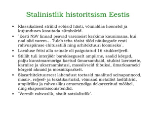 Stalinistlik historitsism Eestis   Klassikalised striilid sobisid hästi, võimaldas hoonetel ja kujunduses kasutada sümboleid. `Eesti NSV linnad peavad varemeist kerkima kaunimana, kui nad olid varem… Tuleb teha tõsist tööd nõukogude eesti rahvuspärase ehitusstiili ning arhitektuuri loomiseks`. Laealuse friisi alla seinale oli paigutatud 16 stukkreljeefi. Stiililt tuli interjöör barokiseguselt ampiirne, saalid kõrged, palju kunstmarmoriga kaetud ümarsambaid, stukist laerosette, karniise ja ukseraamistusi, massiivseid tiibuksi, ümarkaarseid kõrgeid aknaid ja mosaiikparkett.   Sisearhitektuursest lahendust toetasid maalitud seinapannood, maali-, reljeef- ja tekstikartušid, võimsad metallist laelühtrid, ampiirliku ja rahvusliku ornamendiga dekoreeritud mööbel, ning ekspossitsioonistendid.   `Vormilt rahvuslik, sisult sotsialistlik`.   