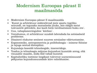 Modernism Euroopas pärast II maailmasõda Modernism Euroopas pärast II maailmasõda `Kunst ja arhitektuur määratlevad meie ajastu tegeliku seisundi, on tegusaks moraalseks jüuks, mis räägib meist tulevastele põlvedele, kui kaob hirm tsivilisatsiooni huku ees`. Uus, vabaplaneeringuline `kiirlinn`. Veendumus, et arhitektuur suudab lahendada ka sotsiaalseid probleeme. Disaineri elukutse senisest suurem sotsiaalne väärtustamine. Ergonoomiks, antropomeetria ja psühholoogia – inimese füüsise ja tajuga seotud distsipliini. Kujundaja koostöö tehnoloogide, inseneridega. Teadus ja tehnoloogia mõjutas kujundust kunstide areng, ehk visuaalne maailm, mida lõid vabad kunstid. Kapitalistliku tootmise loogikast tulevevat uuenemissuund põhjustas kujundussuundade kiire vaheldumise. 