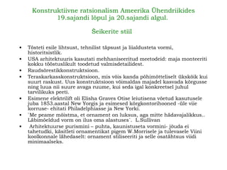 Konstruktiivne ratsionalism Ameerika Ühendriikides 19.sajandi lõpul ja 20.sajandi algul .  Šeikerite stiil   Tõsteti esile lihtsust, tehnilist täpsust ja liialdusteta vormi, historitsistlik.   USA arhitektuuris kasutati mehhaniseeritud meetodeid: maja monteeriti kokku tööstuslikult toodetud valmisdetailidest.  Raudsõrestikkonstruktsioon.   Teraskarkasskonstruktsioon, mis võis kanda põhimõtteliselt ükskõik kui suurt raskust.   Uus konstruktsioon võimaldas majadel kasvada kõrgusse ning luua nii suure avaga ruume, kui seda igal kon kr ee t sel juhul tarvilikuks peeti.   Esimene elektrilift oli Elisha Graves Otise leiutisena võetud kasutusele juba 1853.aastal New Yorgis ja esimesed kõrgkontorihooned   -üle viie korruse- ehitati Philadelphiasse ja New Yorki. `Me peame mõistma,   et ornament on luksus, aga mitte hädavajalikkus.. Läbimõeldud vorm on ilus oma alastuses` .  L.Sullivan Arhitektuurse purismini – puhta, kaunistuseta vormini- jõuda ei tahetudki ,  käsitleti ornamentikat pigem W.Morrisele ja tulevasele Viini koolkonnale lähedaselt: ornament stiliseeriti ja selle osatähtsus viidi minimaalseks.   