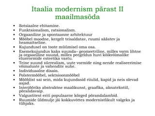 Itaalia modernism pärast II maailmasõda Sotsiaalne ehitamine. Funktsionalism, ratsionalism. Orgaaniline ja spontaanne arhitektuur Mööbel moodne, kergelt teisaldatav, ruumi säästev ja heamaitseline. Kujundusel on toote müümisel oma osa. Esemekujundus kaks suunda– geomeetriline, milles vorm lihtne ja orgaaniline suund, milles peegeldus huvi kõikvõimalike elusvormide esteetika vastu. Teine suund sürrealism, uute vormide ning nende realiseerimise võimaluste ja vahendite suhe. Individuaalne disain. Polstermööbel, sektsioonmööbel Mööblist sai sein, mida kujundasid riiulid, kapid ja neis olevad asjad. Interjööriks abstraktne maalikunst, graafika, aknatekstiil, põrandavaip. Valgustitest eriti populaarne kõrged põrandalambid. Ruumide üldmulje jäi kokkuvõttes modernistlikult valgeks ja tühjaks. 