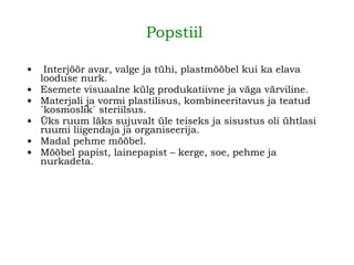 Popstiil  Interjöör avar, valge ja tühi, plastmööbel kui ka elava looduse nurk. Esemete visuaalne külg produkatiivne ja väga värviline. Materjali ja vormi plastilisus, kombineeritavus ja teatud `kosmoslik` steriilsus. Üks ruum läks sujuvalt üle teiseks ja sisustus oli ühtlasi ruumi liigendaja ja organiseerija. Madal pehme mööbel. Mööbel papist, lainepapist – kerge, soe, pehme ja nurkadeta. 