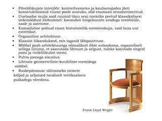 Pilvelõhkujate interjöör: kontorihoonetes ja kaubamajades jäeti konstruktsioonid ruumi poole avatuks, olid enamasti ornamenteeritud.  Uuelaadse mulje said ruumid tänu seni normiks peetud klassikalisest ordemõõdust loobumisel: kavandati hiii g elsuurte avadega vestibüüle, saale ja aatriume.   Esmaoluline polnud enam histoitsistlik vormieeskuju, vaid luua uut esteetikat.   Orgaaniline arhitektuur. Klaasist lükanduksed, mis tagasid läbipaistvuse . Mööbel peab arhitektuuriga võimalikult ühte sulanduma, orgaaniliselt sellega liituma, et saavutada lihtsust ja selgust, tuleks kasutada sirgeid jooni ja ristkülikulist vormi.  Puhta joonega sisustus.   Lihtsate geomeetriliste-kuubiliste vormidega mööbel. Raskepärasuse vältimiseks istmete küljed ja seljatoed tavaliselt vertikaalsere pulkadega võredena . Frank Lloyd Wright   
