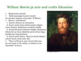 William Morris ja arts and crafts liikumine Modernismi pioneer `Kõik kaasaegse kunsti vormid  on totaalse languse seisundis` W.Morris Morris` seisukohad: 1. Kunsti olemus on sotsiaalne 2. Kunst peab olema kättesaadav kõigile,  mitte üksnes ühiskonna varakale eliidile 3. Kunstnik peab mõtlema kõigile ühiskonna liikmetele ja tema objektiks peab olema kogu  keskkonna kujundamine 4. Kunst peab olema `tõene`ja ainult käsitsi  tehtav kunst saab seda olla. ” Have nothing in your house that you  do not know to be useful, or believe to be  beautiful”   W.Morris William Morris 
