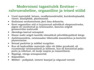 Modernismi tagasitulek Eestisse – rahvusvaheline, orgaaniline ja teised stiilid Uued materjalid: betoon, raudbetoondetailid, kuivkrohvplaadid, vineer, klaasplokk, plastmassid. Stalinismi neohistoritsim jäeti ilma dekoorita. Eesti orgaaniline stiil ei kujunenud aaltolikult ekspressiivseks, pigem oli vaoshoitud ja ratsionaalne, kasutas selgeid geomeetrilisi mahtusid. Akendega kaetud seinapind. Hoone maht selgelt kastilik võimalikult pilvelõhkujalikult kõrge. Ambitsioonideta, ratsionaalne tööstuslik massiehitus ja korterite planeerimine. Seinad paekivist ja mööbel nurgeline. Kus oli looduslikke materjale vähe või üldse puudusid, oli ruumimulje ratsionaalsem ja külmem, kus oli kasutatud palju puitu ja rohelust, oli mulje soojem ja romantilisem. Ripplagi, võrega seinapaneelid. Kilpmööbel. Mööbel – pulkjalad, istmete kaarjad ja nõgusad vormid. 
