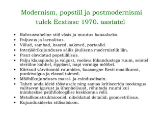 Modernism, popstiil ja postmodernismi tulek Eestisse 1970. aastatel   Rahvusvaheline stiil väsis ja muutus banaalseks. Paljusus ja laenalisus. Viilud, sambad, kaared, sakmed, portaalid. Interjöörikujunduses säilis jõulisena modernistlik liin. Pisut elavdatud popstiililisus. Palju klaaspindu ja valgust, voolava lükandustega ruum, seintel steriilne kahhel, ripplaed, napi vormiga mööbel. Kärtsud värvitoonid ruumides, kaasaegne Eesti maalikunst, punktvalgus ja elavad taimed. Mööblikujunduses massi- ja esindusdisain. Taheti anda ideid tööstusele ning samas kritiseerida toodangus valitsevat igavust ja ühenäolisust, rõhutada ruumi kui inimkeskse psühholoogilise keskkonna rolli. Metallkonstruktsioonid, nikeldatud detailid, geomeetrilisus. Kujundusideeks stilisatsioon. 