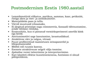 Lemmikmotiivid viilkatus, portikus, sammas, kaar, petiknišš, ristiga aken ja võre- ja astmikumotiiv. Materjalideks paas ja tellis. Värvid muutusid erksamaks. Ei järgitud printsiipe nagu sümmeetria, fassaadi tähtsustamine, avade ühtlane rütmika. Eramuehitis, kus ei piiranud vormieksperimenti ametlik käsk ega keeld. Aatriumimotiivi sage kasutamine, lavastuslikkud. Atraktiivne värv ja valgus, vitraaž. Puust profileeritiud raamistuses seinapaneelid ja lillepostamendid. Mööbli roll ruumis kasvas. Esemete atraktiivsuse selgelt välja toomine. Ajaloolise vormi tsiteerimine ja interpreteerimine. Eset käsitleti efektse kunstiesemesena, funtsioon ei olnud põhiprobleem. Postmodernism Eestis 1980.aastail 