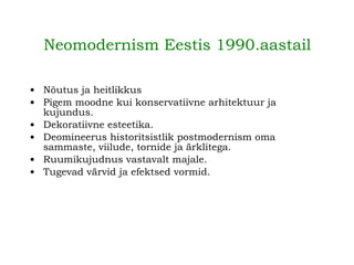 Neomodernism Eestis 1990.aastail   Nõutus ja heitlikkus Pigem moodne kui konservatiivne arhitektuur ja kujundus. Dekoratiivne esteetika. Deomineerus historitsistlik postmodernism oma sammaste, viilude, tornide ja ärklitega. Ruumikujudnus vastavalt majale. Tugevad värvid ja efektsed vormid. 
